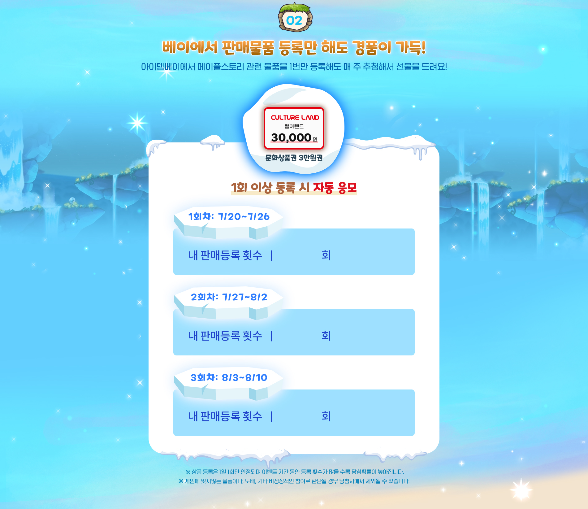 02.베이에서 판매물품 등록만 해도 경품이 가득! 아이템베이에서 메이플스토리 관련 물품을 1번만 등록해도 매 주 추첨해서 선물을 드려요!
            컬쳐랜드 문화상품권 3만원권 1회 이상 거래 시 자동 응모
            1회차 7월20일부터 8월26일까지 2회차 7월27일부터 8월2일까지 3회차 8월3일부터 8월 10일까지