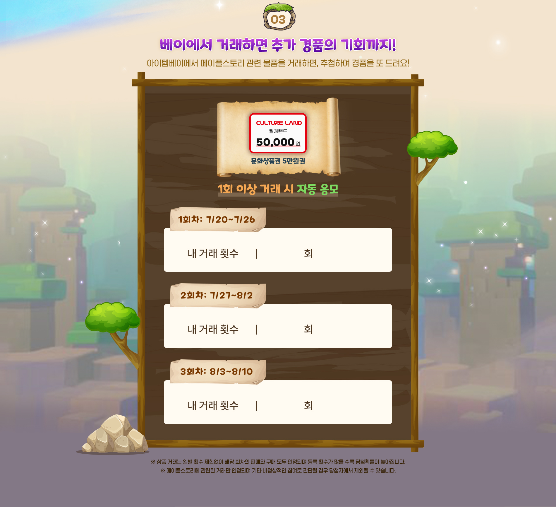 03.베이에서 거래하면 추가 경품의 기회까지! 아이템베이에서 메이플스토리 관련 물품을 거래하면, 추첨하여 경품을 또 드려요!
            컬쳐랜드 문화상품권 5만원권 1회 이상 거래 시 자동 응모
            1회차 7월20일부터 7월26일까지 2회차 7월27일부터 8월2일까지 3회차 8월3일부터 8월 10일까지
            ※상품 거래는 일별 횟수 제한없이 해당 회차의 판매와 구매 모두 인정되며 등록 횟수가 많을 수록 당첨확률이 높아집니다.
            ※메이플스토리에 관련된 거래만 인정되며 기타 비정상적인 참여로 판단될 경우 당첨자에서 제외될 수 있습니다.